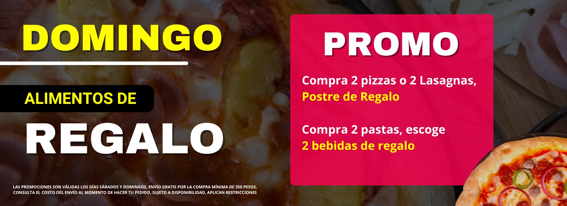 Promo domingo alimentos de regalo. Compra 2 pizzas o 2 lasagnas y lleva un postre de regalo. Compra 2 pastas y escoge 2 bebidas de regalo. Consulte el costo del envío. Sujeto a disponibilidad. Aplican restricciones.