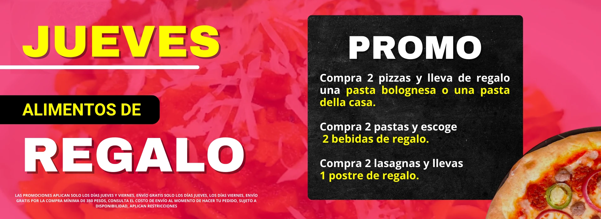 Promo jueves alimentos de regalo. Compra 2 pizzas y lleva una pasta bolognesa o della casa. Compra 2 pastas y escoge 2 bebidas de regalo. Compra 2 lasagnas y lleva 1 postre de regalo. Envío gratis sólo los jueves. Sujeto a disponibilidad. Aplican restricciones.