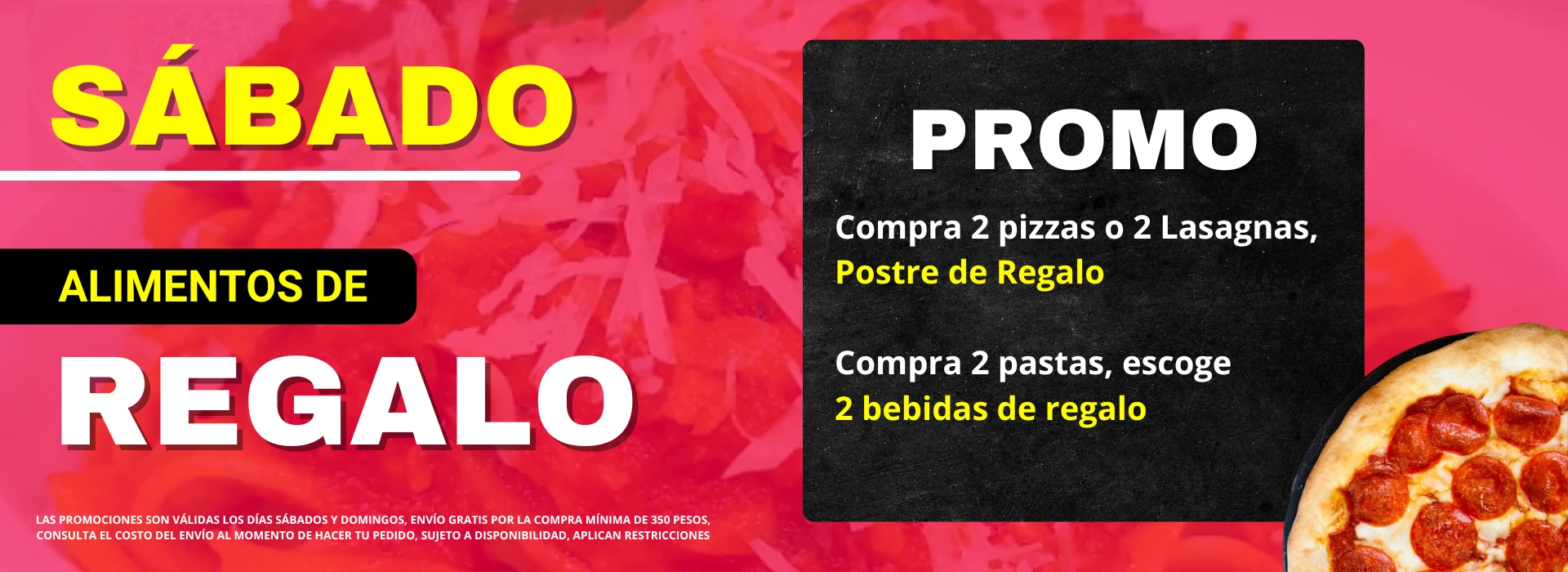 Promo sabado alimentos de regalo. Compra 2 pizzas o 2 lasagnas y lleva un postre de regalo. Compra 2 pastas y escoge 2 bebidas de regalo. Consulta el costo del envío. Sujeto a disponibilidad. Aplican restricciones.