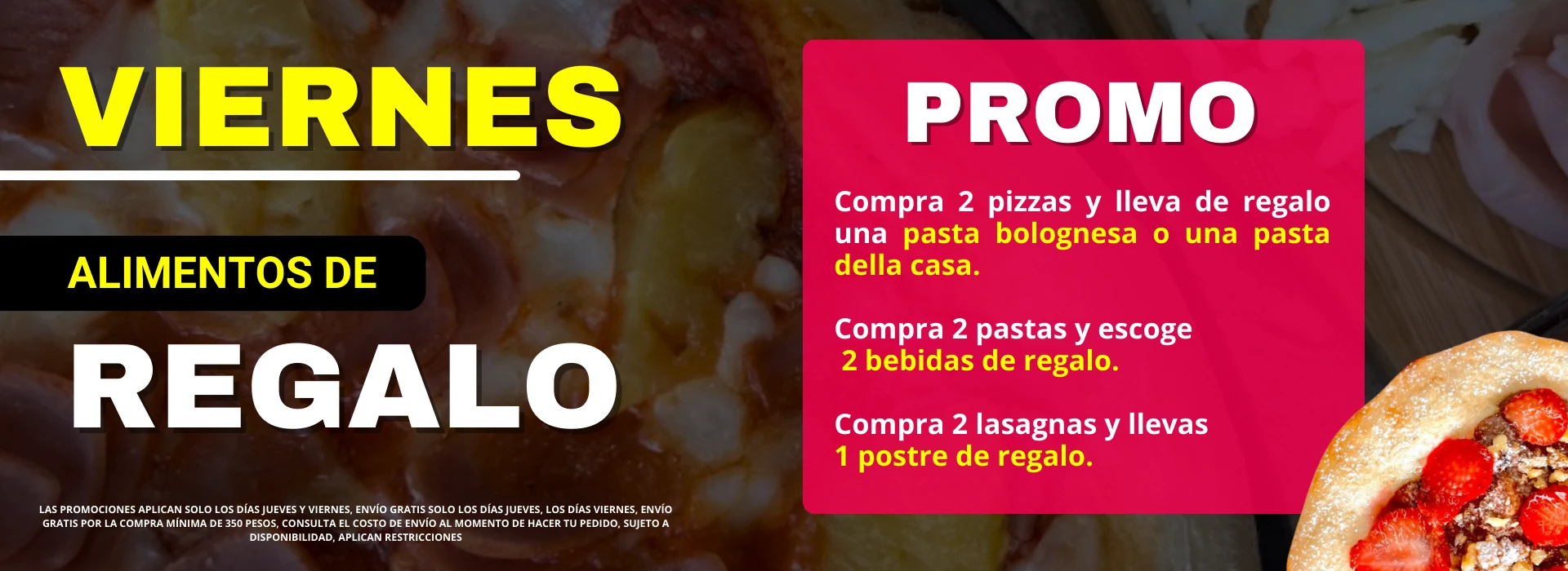 Promo viernes alimentos de regalo. Compra 2 pizzas y lleva una pasta bolognesa o una pasta della casa. Compra 2 pastas y escoge 2 bebidas de regalo. Compra 2 lasagnas y lleva 1 postre de regalo. Envío gratis por la compra mínima de 350 pesos. Sujeto a disponibilidad. Aplican restricciones.